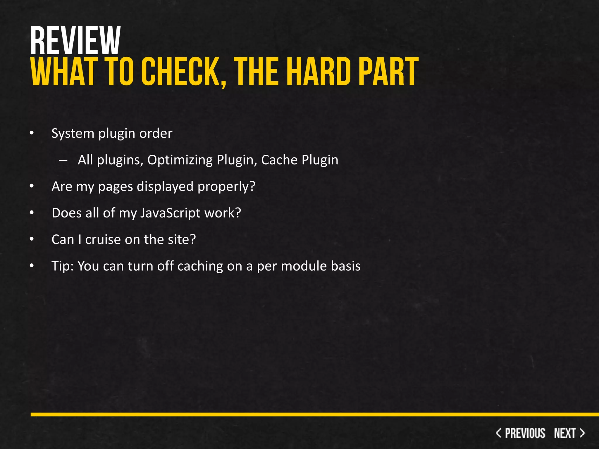 •   System plugin order
     – All plugins, Optimizing Plugin, Cache Plugin
•   Are my pages displayed properly?
•   Does all of my JavaScript work?
•   Can I cruise on the site?
•   Tip: You can turn off caching on a per module basis
 