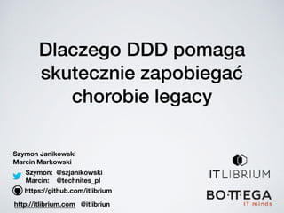 Dlaczego DDD pomaga
skutecznie zapobiegać
chorobie legacy
Szymon Janikowski
Marcin Markowski
https://github.com/itlibrium
Szymon: @szjanikowski
Marcin: @technites_pl
http://itlibrium.com @itlibriun
 