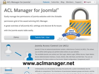 ACL Manager for Joomla! 1.6
• USA group
– Allow on edit ‘USA’ category
– Deny on edit ‘Europe’ category
• Europe group
– Allow on edit ‘Europe’ category
– Deny on edit ‘USA’ category
• User in USA & Europe group
– Deny on edit ‘Europe’ category
– Deny on edit ‘USA’ category
– Deny always win
www.aclmanager.net
 