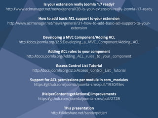 Is your extension really Joomla 1.7 ready? 
http://www.aclmanager.net/news/general/28-is-your-extension-really-joomla-17-ready
How to add basic ACL support to your extension
http://www.aclmanager.net/news/general/31-how-to-add-basic-acl-support-to-your-
extension  
Developing a MVC Component/Adding ACL
http://docs.joomla.org/J2.5:Developing_a_MVC_Component/Adding_ACL  
Adding ACL rules to your component
http://docs.joomla.org/Adding_ACL_rules_to_your_component
Access Control List Tutorial
http://docs.joomla.org/J2.5:Access_Control_List_Tutorial
Support for ACL permissions per module in com_modules
https://github.com/joomla/joomla-cms/pull/1930/files
JHelperContent::getActions() improvements 
https://github.com/joomla/joomla-cms/pull/2728
This presentation
http://slideshare.net/sanderpotjer/
 