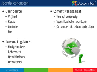 Joomla! concepten
• Open Source          • Content Management
  –   Vrijheid           – Hou het eenvoudig
  –   Keuze              – Wees flexibel en wendbaar
  –   Controle           – Ontworpen uit te kunnen breiden
  –   Fun

• Eenvoud in gebruik
  –   Eindgebruikers
  –   Beheerders
  –   Ontwikkelaars
  –   Ontwerpers

  www.joomla.org                          JUG Breda - 30 januari 2013
                                                             16
 