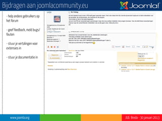 Bijdragen aan joomlacommunity.eu
 - help andere gebruikers op
 het forum

 - geef feedback, meld bugs/
 fouten

 - stuur je vertalingen voor
 extensies in                                           ?”




 - stuur je documentatie in

 - wordt lid van een van onze
 teams




    www.joomla.org                 JUG Breda - 30 januari 2013
 