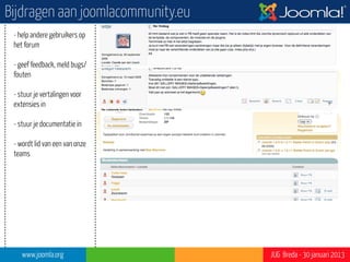 Bijdragen aan joomlacommunity.eu
 - help andere gebruikers op
 het forum

 - geef feedback, meld bugs/
 fouten

 - stuur je vertalingen voor
 extensies in                                           ?”




 - stuur je documentatie in

 - wordt lid van een van onze
 teams

 - bezoek gebruikersgroepen

 - anders, bijvoorbeeld door
 artikel, of...?




    www.joomla.org                 JUG Breda - 30 januari 2013
 
