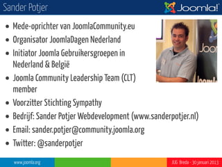 Sander Potjer
• Mede-oprichter van JoomlaCommunity.eu
• Organisator JoomlaDagen Nederland
• Initiator Joomla Gebruikersgroepen in
  Nederland & België
• Joomla Community Leadership Team (CLT)
  member
• Voorzitter Stichting Sympathy
• Bedrijf: Sander Potjer Webdevelopment (www.sanderpotjer.nl)
• Email: sander.potjer@community.joomla.org
• Twitter: @sanderpotjer
   www.joomla.org                                   JUG Breda - 30 januari 2013
 