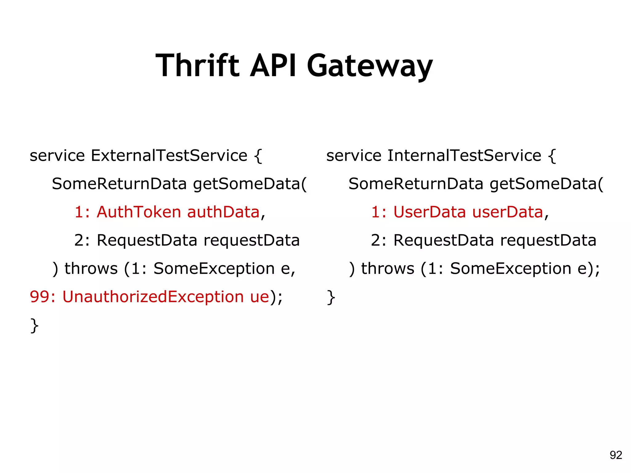 Thrift API Gateway
service InternalTestService {
SomeReturnData getSomeData(
1: UserData userData,
2: RequestData requestData
) throws (1: SomeException e);
}
service ExternalTestService {
SomeReturnData getSomeData(
1: AuthToken authData,
2: RequestData requestData
) throws (1: SomeException e,
99: UnauthorizedException ue);
}
92
 