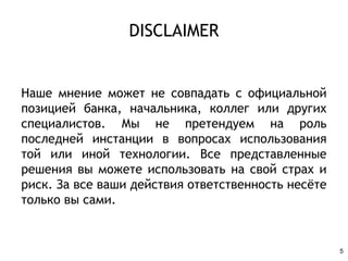DISCLAIMER
Наше мнение может не совпадать с официальной
позицией банка, начальника, коллег или других
специалистов. Мы не претендуем на роль
последней инстанции в вопросах использования
той или иной технологии. Все представленные
решения вы можете использовать на свой страх и
риск. За все ваши действия ответственность несёте
только вы сами.
5
 