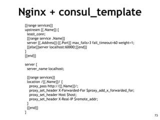 Nginx + consul_template
{{range services}}
upstream {{.Name}} {
least_conn;
{{range service .Name}}
server {{.Address}}:{{.Port}} max_fails=3 fail_timeout=60 weight=1;
{{else}}server localhost:60000;{{end}}
}
{{end}}
server {
server_name localhost;
{{range services}}
location /{{.Name}}/ {
proxy_pass http://{{.Name}}/;
proxy_set_header X-Forwarded-For $proxy_add_x_forwarded_for;
proxy_set_header Host $host;
proxy_set_header X-Real-IP $remote_addr;
}
{{end}}
}
73
 