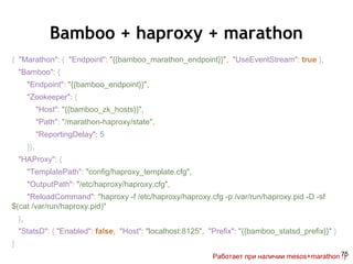 Bamboo + haproxy + marathon
{ "Marathon": { "Endpoint": "{{bamboo_marathon_endpoint}}", "UseEventStream": true },
"Bamboo": {
"Endpoint": "{{bamboo_endpoint}}",
"Zookeeper": {
"Host": "{{bamboo_zk_hosts}}",
"Path": "/marathon-haproxy/state",
"ReportingDelay": 5
}},
"HAProxy": {
"TemplatePath": "config/haproxy_template.cfg",
"OutputPath": "/etc/haproxy/haproxy.cfg",
"ReloadCommand": "haproxy -f /etc/haproxy/haproxy.cfg -p /var/run/haproxy.pid -D -sf
$(cat /var/run/haproxy.pid)"
},
"StatsD": { "Enabled": false, "Host": "localhost:8125", "Prefix": "{{bamboo_statsd_prefix}}" }
}
Работает при наличии mesos+marathon :)75
 