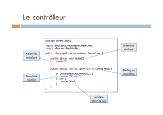 Le contrôleur

            package controllers;	
            	
            import play.data.validation.Required;	                  Méthode
            import play.mvc.Controller;	
            	
                                                                    statique
Appel du    public class Application extends Controller {	
            	
template        public static void index() {	
                    render();	
                }	
            	
                public static void hello(@Required String who) {	
            	                                                       Binding et
                    if (validation.hasErrors()) {	                  validation
 Template               render("@index");	
                    } else {	
  nommé                 render(who);	
                    }	
                }	
            }	


                                                 Modèle
                                                pour la vue
 