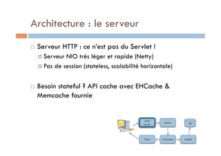 Architecture : le serveur
    Serveur HTTP : ce n’est pas du Servlet !
       Serveur NIO très léger et rapide (Netty)
       Pas de session (stateless, scalabilité horizontale)



    Besoin stateful ? API cache avec EHCache &
     Memcache fournie


                                                HTTP
                                                          Routes         DB
                                               server




                                               Views    Controllers   Models
 