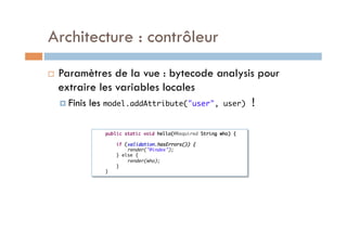 Architecture : contrôleur
    Paramètres de la vue : bytecode analysis pour
     extraire les variables locales
       Finis   les model.addAttribute("user",                  user)    !

                     public static void hello(@Required String who) {	
                 	
                          if (validation.hasErrors()) {	
                              render("@index");	
                          } else {	
                              render(who);	
                          }	
                     }	
 