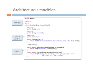Architecture : modèles
             package models;	
             	
             import ...	
Entité JPA   	
             @Entity	
             public class UserGroup extends Model {	
             	
                 @Required	
                 public String name;	
             	
                 @Required	
                 public String accessCode;	
             	
                 @ManyToOne	
get/set          public User coach;	
             	
générés          public long getSize() {	
                      return find("select count(u) from User u where u.group = ?", this).first();	
                 }	
             	
                 // DAO methods	
             	
                 public static UserGroup findByAccessCode(String code) {	
                      return find("accessCode", code).first();	
                 }	
  DAO        	
                 public static List<UserGroup> findByCoach(User user) {	
                      return find("select g from UserGroup g where g.isActivated = true" +	
                         	           	" and g.coach = ?", user).fetch();	
                 }	
             }	
 