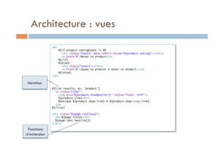 Architecture : vues
              <p>	
                  #{if product.ratingCount != 0}	
                    <div class="rateit" data-rateit-value="${product.rating}"></div>	
                    <a href="#">Notez ce produit</a>	
                  #{/if}	
                  #{else}	
                    <div class="rateit"></div>	
                    <a href="#">Soyez le premier à noter ce produit.</a>	
                  #{/else}	
              </p>	
              	
 Iteration            	
                      	
              #{list results, as: 'product'}	
                <p class="clear">	
                  <img src="${product.thumbnailUrl}" style="float: left"/>	
                  ${product.link}<br/>	
                  Boutique ${product.shop.link} à ${product.shop.city.link}.	
                </p>	
              #{/list}	
              	
              <div class="${page.cssClass}">	
                <h1>${page.title}</h1>	
                ${page.text.textile()}	
              </div>	
              	
 Fonctions
d’extension
 