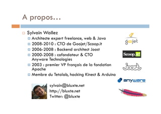 A propos…
    Sylvain Wallez
       Architecteexpert freelance, web & Java
       2008-2010 : CTO de Goojet/Scoop.it
       2006-2008 : Backend architect Joost
       2000-2008 : cofondateur & CTO
        Anyware Technologies
       2003 : premier VP français de la fondation
        Apache
       Membre du Tetalab, hacking Kinect & Arduino


                 sylvain@bluxte.net
                 http://bluxte.net
                 Twitter: @bluxte
 