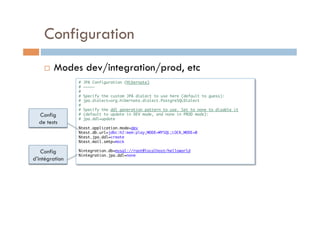 Configuration
        Modes dev/integration/prod, etc
                # JPA Configuration (Hibernate)	
                # ~~~~~	
                #	
                # Specify the custom JPA dialect to use here (default to guess):	
                # jpa.dialect=org.hibernate.dialect.PostgreSQLDialect	
                #	
                # Specify the ddl generation pattern to use. Set to none to disable it 	
  Config        # (default to update in DEV mode, and none in PROD mode):	
                # jpa.ddl=update	
  de tests      	
                %test.application.mode=dev	
                %test.db.url=jdbc:h2:mem:play;MODE=MYSQL;LOCK_MODE=0	
                %test.jpa.ddl=create	
                %test.mail.smtp=mock	
                	
   Config       %integration.db=mysql://root@localhost/helloworld	
                %integration.jpa.ddl=none	
d’intégration   	
 