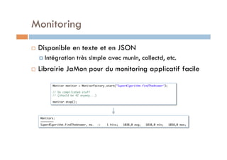 Monitoring
    Disponible en texte et en JSON
       Intégration        très simple avec munin, collectd, etc.
    Librairie JaMon pour du monitoring applicatif facile

            Monitor monitor = MonitorFactory.start("SuperAlgorithm.findTheAnswer");	
                    	
            // Do complicated stuff	
            // (should be 42 anyway...)	
                    	
            monitor.stop();	




     Monitors:	
     ~~~~~~~~	
     SuperAlgorithm.findTheAnswer, ms.   ->   1 hits;   1038,0 avg;   1038,0 min;   1038,0 max;	
 