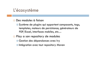 L’écosystème
    Des modules à foison
       Systèmede plugins qui apportent composants, tags,
       templates, moteurs de persistance, générateurs de
       PDF/Excel, interfaces mobiles, etc…
    Play a son repository de modules
       Gestion  des dépendances avec Ivy
       Intégration avec tout repository Maven
 