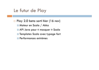 Le futur de Play
    Play 2.0 beta sorti hier (16 nov)
       Moteur en Scala / Akka
       API Java pour « masquer » Scala

       Templates Scala avec typage fort
       Performances extrèmes
 