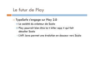 Le futur de Play
    TypeSafe s’engage sur Play 2.0
       La société du créateur de Scala
       Play pourrait bien être la « killer app » qui fait
        décoller Scala
       L’API Java permet une évolution en douceur vers Scala
 