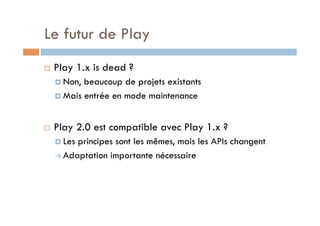 Le futur de Play
    Play 1.x is dead ?
       Non, beaucoup de projets existants
       Mais entrée en mode maintenance



    Play 2.0 est compatible avec Play 1.x ?
       Lesprincipes sont les mêmes, mais les APIs changent
       Adaptation importante nécessaire
 