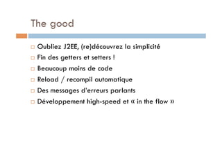 The good
  Oubliez J2EE, (re)découvrez la simplicité
  Fin des getters et setters !

  Beaucoup moins de code

  Reload / recompil automatique

  Des messages d’erreurs parlants

  Développement high-speed et « in the flow »
 