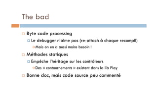 The bad
    Byte code processing
       Le   debugger n’aime pas (re-attach à chaque recompil)
        Mais   on en a aussi moins besoin !
    Méthodes statiques
       Empêche    l’héritage sur les contrôleurs
        Des   « contournements » existent dans la lib Play
    Bonne doc, mais code source peu commenté
 