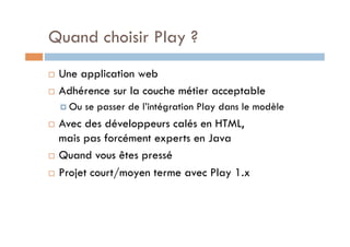 Quand choisir Play ?
  Une application web
  Adhérence sur la couche métier acceptable

       Ou   se passer de l’intégration Play dans le modèle
  Avec des développeurs calés en HTML,
   mais pas forcément experts en Java
  Quand vous êtes pressé

  Projet court/moyen terme avec Play 1.x
 