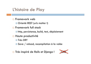 L’histoire de Play
    Framework web
       Orienté    REST (urls matter !)
    Framework full stack
       http,   persistance, build, test, déploiement
    Haute productivité
       TrèsDRY
       Save / reload, recompilation à la volée



    Très inspiré de Rails et Django !            J2EE
 