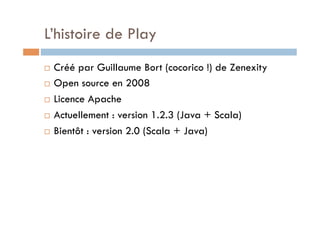 L’histoire de Play
  Créé par Guillaume Bort (cocorico !) de Zenexity
  Open source en 2008

  Licence Apache

  Actuellement : version 1.2.3 (Java + Scala)

  Bientôt : version 2.0 (Scala + Java)
 