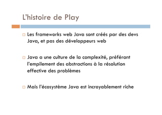 L’histoire de Play
    Les frameworks web Java sont créés par des devs
     Java, et pas des développeurs web

    Java a une culture de la complexité, préférant
     l’empilement des abstractions à la résolution
     effective des problèmes

    Mais l’écosystème Java est incroyablement riche
 