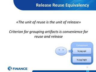 Release Reuse Equivalency


    «The unit of reuse is the unit of release»

Criterion for grouping artifacts is convenience for
                 reuse and release

                                           Component

                                            lv.jug.api


                                           lv.jug.logic

                                                         12
 