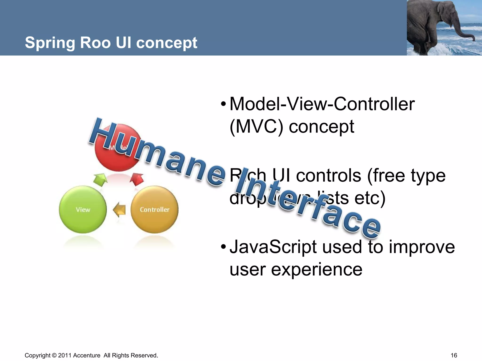 Spring Roo UI concept


                                                  • Model-View-Controller
                                                    (MVC) concept

                                                  • Rich UI controls (free type
                                                    dropdown lists etc)

                                                  • JavaScript used to improve
                                                    user experience



Copyright © 2011 Accenture All Rights Reserved.                                   16
 