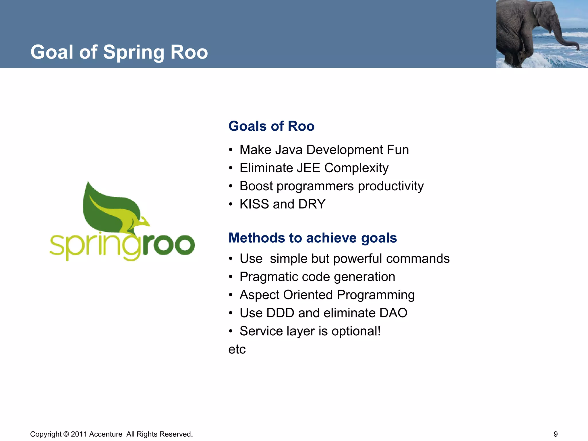 Goal of Spring Roo


                                                  Goals of Roo
                                                  •   Make Java Development Fun
                                                  •   Eliminate JEE Complexity
                                                  •   Boost programmers productivity
                                                  •   KISS and DRY

                                                  Methods to achieve goals
                                                  • Use simple but powerful commands
                                                  • Pragmatic code generation
                                                  • Aspect Oriented Programming
                                                  • Use DDD and eliminate DAO
                                                  • Service layer is optional!
                                                  etc




Copyright © 2011 Accenture All Rights Reserved.                                        9
 
