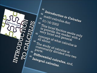  Intro
                            duct
                    math        ion t
                                       o Ca
                          calc
                   01/16 ulus.do lculus
 TO C C TION              /200
                   This b 2             c

         UL US    to pr brief Se
                 very ovide th ction se
                        brie       e rea eks o
               conc          f and
                                      gene
                                          der w nly
                                                 i
               all abept of w               ral th a
     ALC
    OD U


                       ou t .     hat c
             T he
                     stud
                                        alcul
                                              us is
             custo        y
             parts    mari of calcu
                           ly di
                   :            videlus is
INTR




            Diffe                      d int
                   re nt                     o two
          Inte
                gral
                         ial c
                               alcu
                       calc           lus,
                              ul us        an d,
                                    .
 