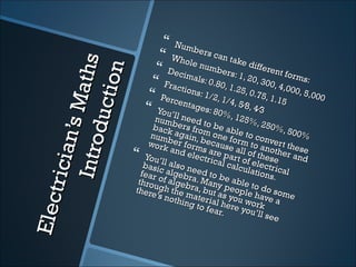  Num
                                   Who bers can tak

                    ath s
                                  Dec le numbers: e different fo


                     on
                                  Frac imals: 0.80, 1 1, 20, 300, 4, rms:
                                        tions           .25, 0         000,
                                 Perc
              d ucti                          : 1/2
                                                   , 1/4      .75, 1
                                                                    .15
                                                                            5,000
             n ’s M
                                 You’ entages: 80% , 5⁄8, 4⁄3
                                    num’ll need t                , 125
                                                                       %, 2
                                   back    bers         o be                50%
                                                   from         able             , 500
                                  num again,               one        to co           %
                                         b er f       beca form             nver
       I ntro

                                 work            o                     to        t
                                          and rms areuse all of anothethese
     tr ic ia



                               You’             elec
                                                       trica part of e these r and
                               basi    ll a ls                l calc     le
                                      c a lg   o ne
                                                     ed t o          ulati ctrical
                              f ea r                                      ons.
                             throu    of al ebra. M be ab
                                             g           a          l
                            there     gh th ebra, buny peope to do s
                                     ’s no e mater t as you le have ome
Ele c




                                            thing         ia          w        a
                                                     to f e l here yo ork
                                                            ar.        u’ll s
                                                                              ee
 