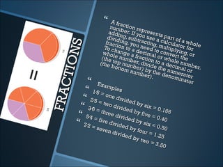      A fra
                      num ction re
                      addi ber. If yopresent
                     dividng, subt u use a s part of
                    fract ing, youracting, calcula a whole




        NS
                    To chion to a need t multiplytor for
                   whol ange a decimalo conver ing, or
                  (the e numb fraction or who t the
   CT IO         (the top num er, divid to a decle numb
                       botto     b
                                   mb e
                                            e
                                              e de
                                                     im
                             m nuer) by th the num al or r.
                                                      e
                                                              e
                                        r).        nom rator
                                                      inato
               Exam                                         r
                      ples
             1⁄6 =
FRA

                    one
           2⁄5 =        divid
                               ed b
                   two d            y s ix
          3⁄6 =         ivide
                               d by        = 0.1
                  three                           66
         5⁄4 =         divid
                              ed b
                                     five =
                                              0.40
                five
        7⁄2 =        divid
                            ed b
                                    y si x
                                           = 0.5
               seve              y fou           0
                     n div             r=1
                           ided              .25
                                 by tw
                                        o=3
                                               .50
 