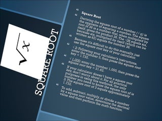       Squa
                                         re R
                               Der i          oot
                               the    ving
                                             th e
                              root opposite square
                             itself of 36 is of squa root of a
                            beca , gives t a numbering a n numbe
                            writt use six, he prod r that, wumber. Tr (√ n) i




            T
                                   en as       m            uc          he          h       s
                                          62) eultiplied t 36. The n multi e square


        ROO
                           Bec                    qual                               p
                          use tause it’s                  s theby itself √36 equ lied by
                                 he sq diffic                    num        (w        al
                                       uare       ult to              ber 3 hich ca s six,
                         √ 3: F                root          d                6.        n be
                        ente    ollow
                                       in             key oo this m
                              r
                       key = the nu g your c                   f you anual
                                                                     r cal      ly
                               1.73 mber 3 alcula                          culat , just
                     √ 1,0            2.           , then tor’s i                 or.
                                                              pres     nstru
                    squa 00: ente
   AR E
                           re ro       r the                       s the ction
                                  ot ke       num                         squa s,
                   If yo                  y=3         ber 1                      re ro
                          ur ca                 1.62          ,000                     ot
                  key,           lcula                 .           , then
                  purpdon’t wo tor do                                       pres
                 num oses in rry abo esn’t ha                                     s the
                3. Th  ber y usin               ut it.       ve a
                               ou         g th         Fo         squ
SQU



                1.732e squareneed to is textb r all prac are root
                       .            root      k            oo          t ic
              To ad                       of 3 now the k, the on al
                                                equa          s           l
              by a d, subt                               ls apquare ro y
                                                                prox       o
              valuesquare ract, mu                                    imat t of is
                     and root va ltiply,                                    ely
                           then          lue, d or div
                                   perf
                                         orm etermin ide a nu
                                               the m e the mbe
                                                        ath f                 r
                                                               unct decimal
                                                                    ion.
 