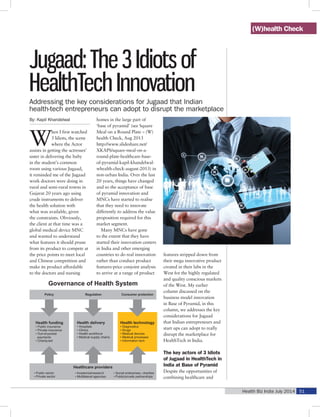 Health Biz India July 2014 51
Jugaad: The 3 Idiots of
HealthTech Innovation
By: Kapil Khandelwal
W
hen I first watched
3 Idiots, the scene
where the Actor
assists in getting the actresses’
sister in delivering the baby
in the student’s common
room using various Jugaad,
it reminded me of the Jugaad
work doctors were doing in
rural and semi-rural towns in
Gujarat 20 years ago using
crude instruments to deliver
the health solution with
what was available, given
the constraints. Obviously,
the client at that time was a
global medical device MNC
and wanted to understand
what features it should prune
from its product to compete at
the price points to meet local
and Chinese competition and
make its product affordable
to the doctors and nursing
homes in the large part of
‘base of pyramid’ (see Square
Meal on a Round Plate – (W)
health Check, Aug 2013
http://www.slideshare.net/
XKAPS/square-meal-on-a-
round-plate-healthcare-base-
of-pyramid-kapil-khandelwal-
whealth-check-august-2013) in
non-urban India. Over the last
20 years, things have changed
and so the acceptance of base
of pyramid innovation and
MNCs have started to realise
that they need to innovate
differently to address the value
proposition required for this
market segment.
Many MNCs have gone
to the extent that they have
started their innovation centers
in India and other emerging
countries to do real innovation
rather than conduct product
features-price conjoint analysis
to arrive at a range of product
features stripped down from
their mega innovative product
created in their labs in the
West for the highly regulated
and quality conscious markets
of the West. My earlier
column discussed on the
business model innovation
in Base of Pyramid, in this
column, we addresses the key
considerations for Jugaad
that Indian entrepreneurs and
start ups can adopt to really
disrupt the marketplace for
HealthTech in India.
The key actors of 3 Idiots
of Jugaad in HealthTech in
India at Base of Pyramid
Despite the opportunities of
combining healthcare and
Addressing the key considerations for Jugaad that Indian
health-tech entrepreneurs can adopt to disrupt the marketplace
(W)health Check
 