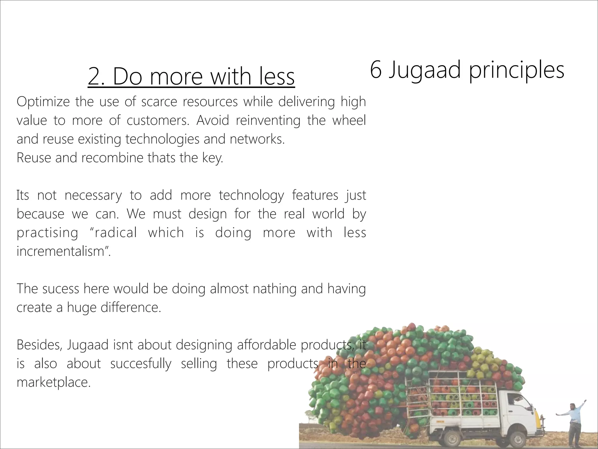 6 Jugaad principles2. Do more with less
Optimize the use of scarce resources while delivering high
value to more of customers. Avoid reinventing the wheel
and reuse existing technologies and networks.
Reuse and recombine thats the key.
Its not necessary to add more technology features just
because we can. We must design for the real world by
practising “radical which is doing more with less
incrementalism”.
The sucess here would be doing almost nathing and having
create a huge difference.
Besides, Jugaad isnt about designing affordable products, it
is also about succesfully selling these products in the
marketplace.
 