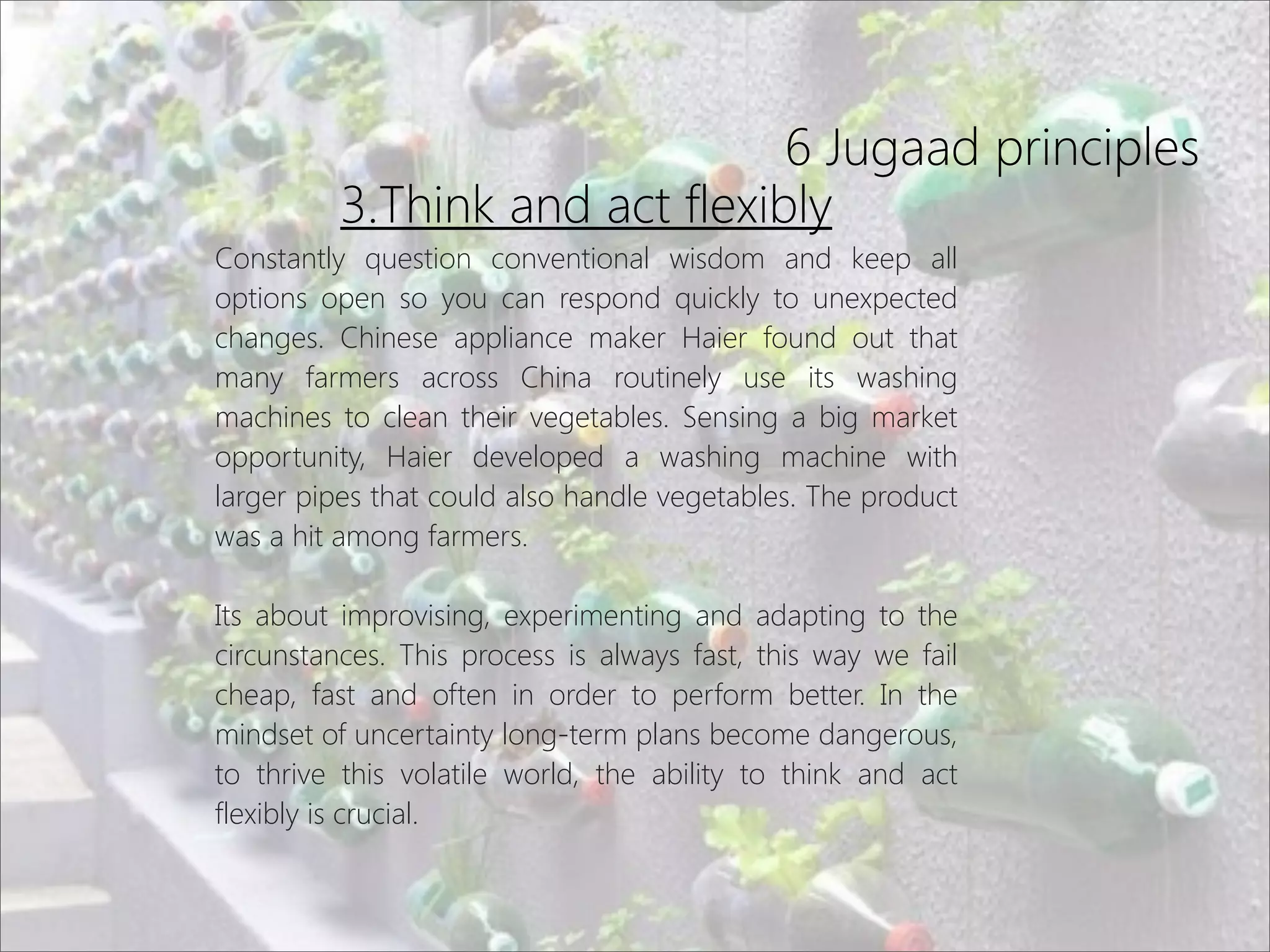 6 Jugaad principles
3.Think and act flexibly
Constantly question conventional wisdom and keep all
options open so you can respond quickly to unexpected
changes. Chinese appliance maker Haier found out that
many farmers across China routinely use its washing
machines to clean their vegetables. Sensing a big market
opportunity, Haier developed a washing machine with
larger pipes that could also handle vegetables. The product
was a hit among farmers.
Its about improvising, experimenting and adapting to the
circunstances. This process is always fast, this way we fail
cheap, fast and often in order to perform better. In the
mindset of uncertainty long-term plans become dangerous,
to thrive this volatile world, the ability to think and act
flexibly is crucial.
 