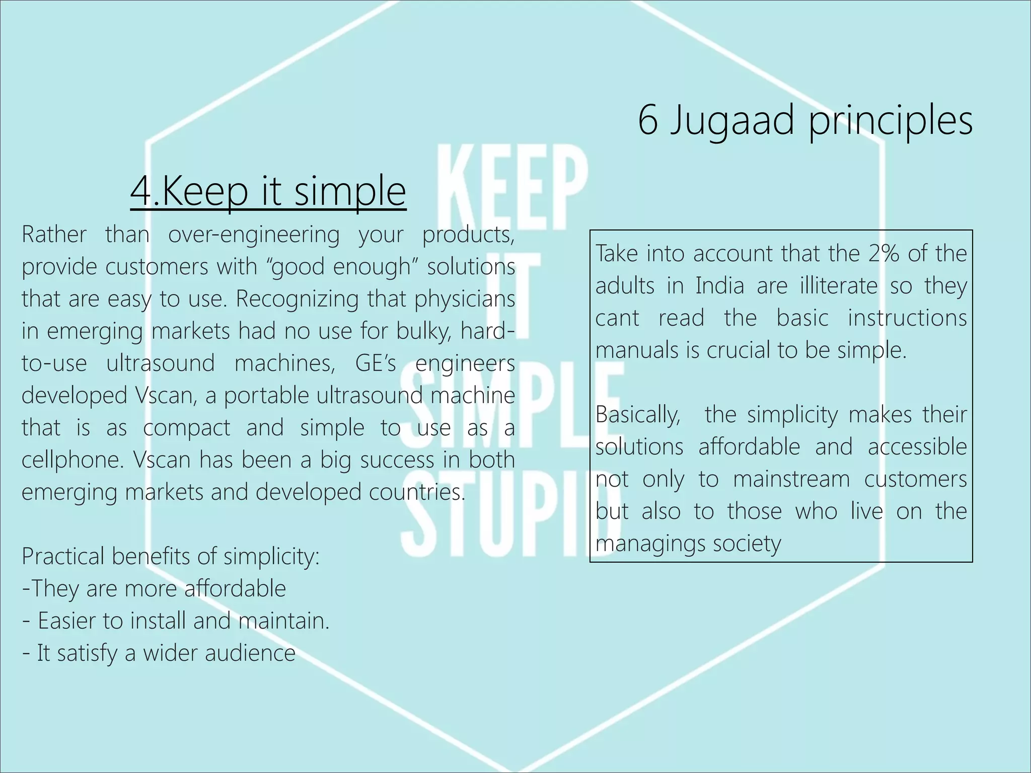 6 Jugaad principles
4.Keep it simple
Rather than over-engineering your products,
provide customers with “good enough” solutions
that are easy to use. Recognizing that physicians
in emerging markets had no use for bulky, hard-
to-use ultrasound machines, GE’s engineers
developed Vscan, a portable ultrasound machine
that is as compact and simple to use as a
cellphone. Vscan has been a big success in both
emerging markets and developed countries.
Practical benefits of simplicity:
-They are more affordable
- Easier to install and maintain.
- It satisfy a wider audience
Take into account that the 2% of the
adults in India are illiterate so they
cant read the basic instructions
manuals is crucial to be simple.
Basically, the simplicity makes their
solutions affordable and accessible
not only to mainstream customers
but also to those who live on the
managings society
 