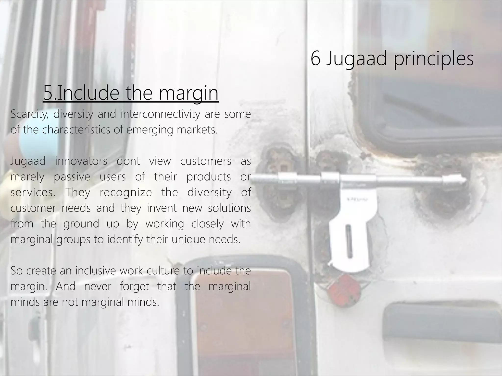 6 Jugaad principles
5.Include the margin
Scarcity, diversity and interconnectivity are some
of the characteristics of emerging markets.
Jugaad innovators dont view customers as
marely passive users of their products or
services. They recognize the diversity of
customer needs and they invent new solutions
from the ground up by working closely with
marginal groups to identify their unique needs.
So create an inclusive work culture to include the
margin. And never forget that the marginal
minds are not marginal minds.
 
