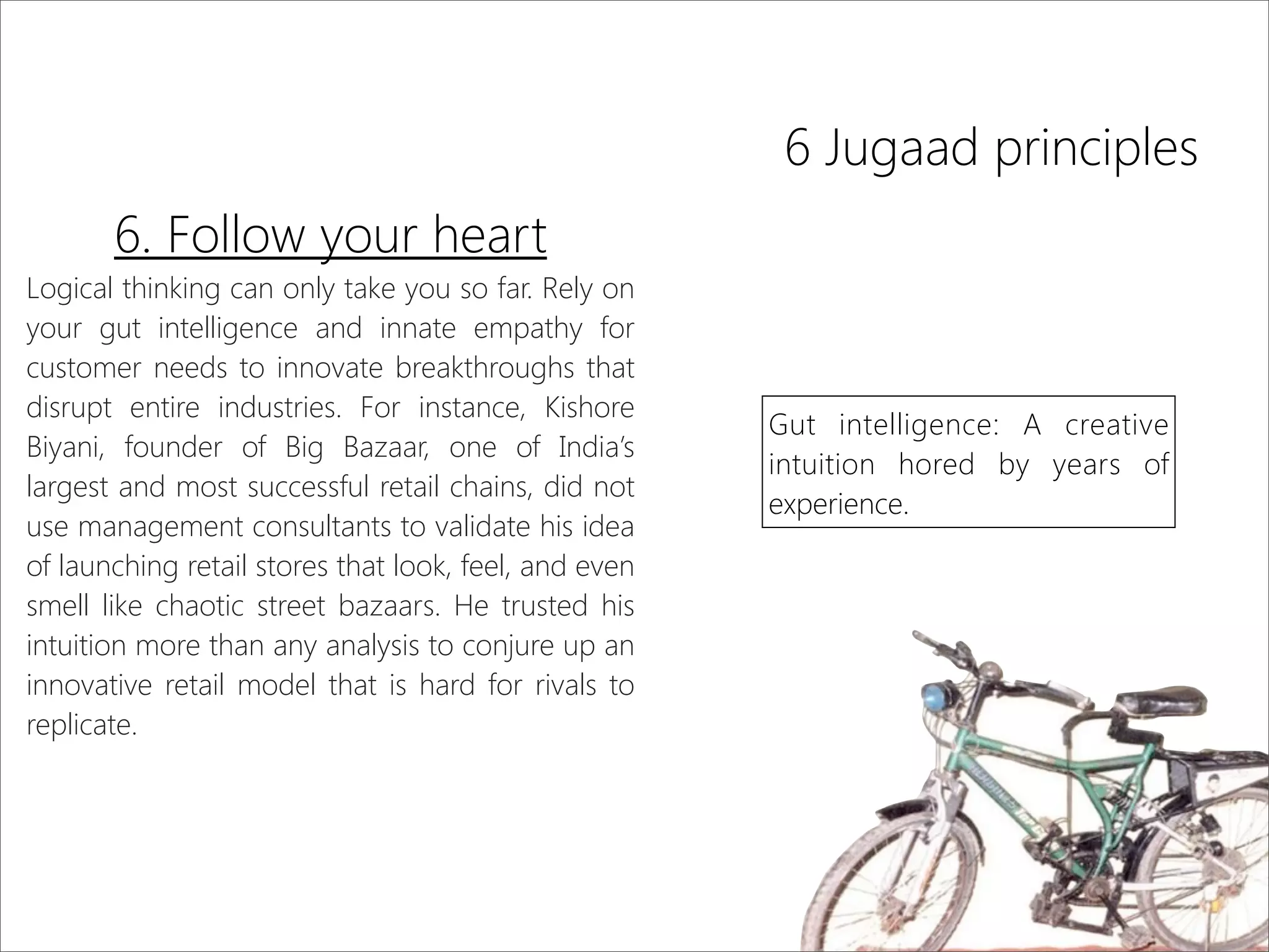 6 Jugaad principles
6. Follow your heart
Logical thinking can only take you so far. Rely on
your gut intelligence and innate empathy for
customer needs to innovate breakthroughs that
disrupt entire industries. For instance, Kishore
Biyani, founder of Big Bazaar, one of India’s
largest and most successful retail chains, did not
use management consultants to validate his idea
of launching retail stores that look, feel, and even
smell like chaotic street bazaars. He trusted his
intuition more than any analysis to conjure up an
innovative retail model that is hard for rivals to
replicate.
Gut intelligence: A creative
intuition hored by years of
experience.
 