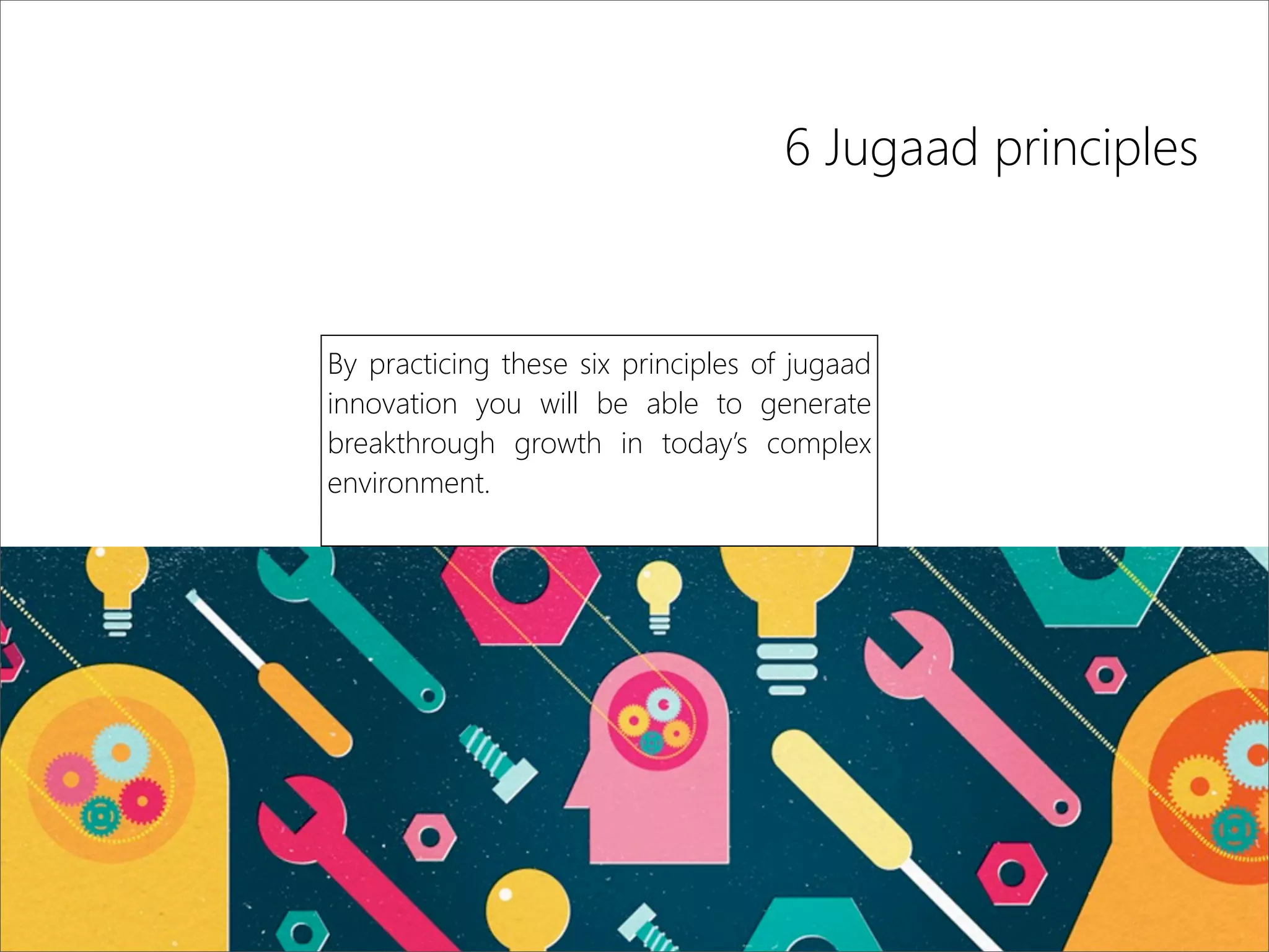 6 Jugaad principles
By practicing these six principles of jugaad
innovation you will be able to generate
breakthrough growth in today’s complex
environment.
 
