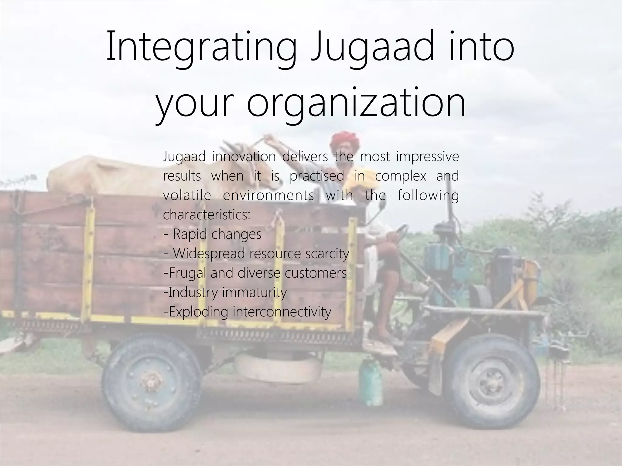Integrating Jugaad into
your organization
Jugaad innovation delivers the most impressive
results when it is practised in complex and
volatile environments with the following
characteristics:
- Rapid changes
- Widespread resource scarcity
-Frugal and diverse customers
-Industry immaturity
-Exploding interconnectivity
 