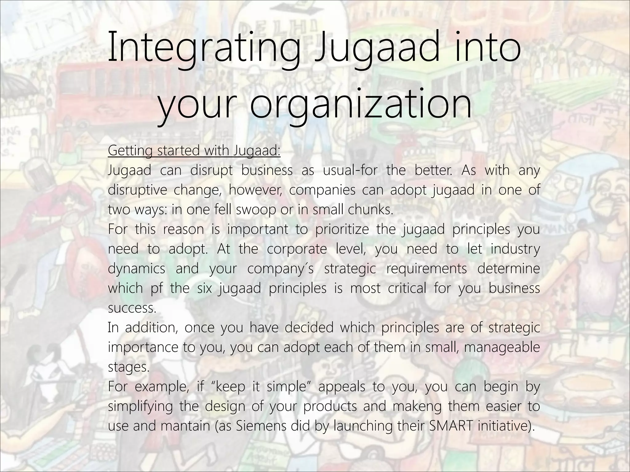 Integrating Jugaad into
your organization
Getting started with Jugaad:
Jugaad can disrupt business as usual-for the better. As with any
disruptive change, however, companies can adopt jugaad in one of
two ways: in one fell swoop or in small chunks.
For this reason is important to prioritize the jugaad principles you
need to adopt. At the corporate level, you need to let industry
dynamics and your company´s strategic requirements determine
which pf the six jugaad principles is most critical for you business
success.
In addition, once you have decided which principles are of strategic
importance to you, you can adopt each of them in small, manageable
stages.
For example, if “keep it simple” appeals to you, you can begin by
simplifying the design of your products and makeng them easier to
use and mantain (as Siemens did by launching their SMART initiative).
 