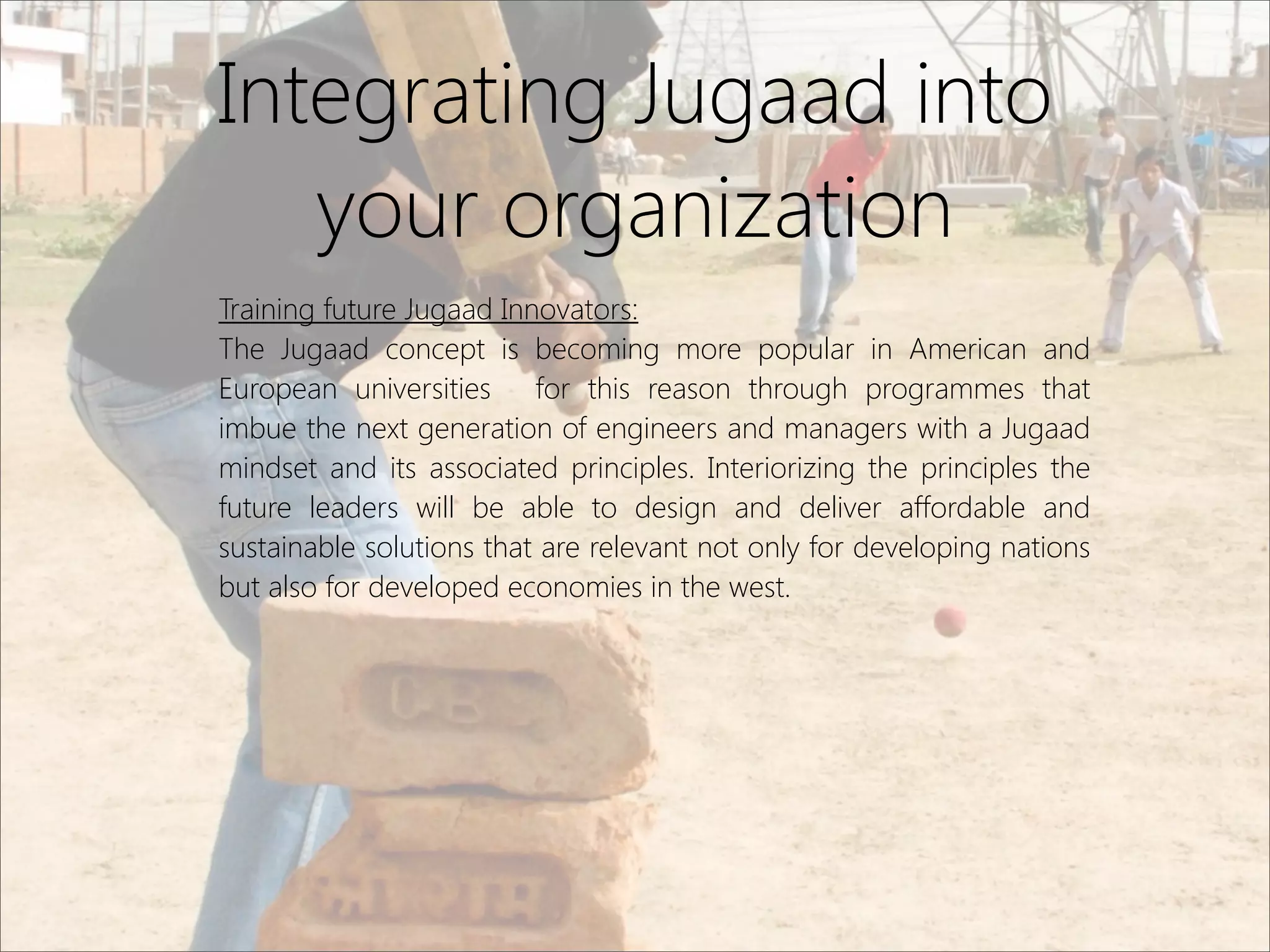 Integrating Jugaad into
your organization
Training future Jugaad Innovators:
The Jugaad concept is becoming more popular in American and
European universities for this reason through programmes that
imbue the next generation of engineers and managers with a Jugaad
mindset and its associated principles. Interiorizing the principles the
future leaders will be able to design and deliver affordable and
sustainable solutions that are relevant not only for developing nations
but also for developed economies in the west.
 