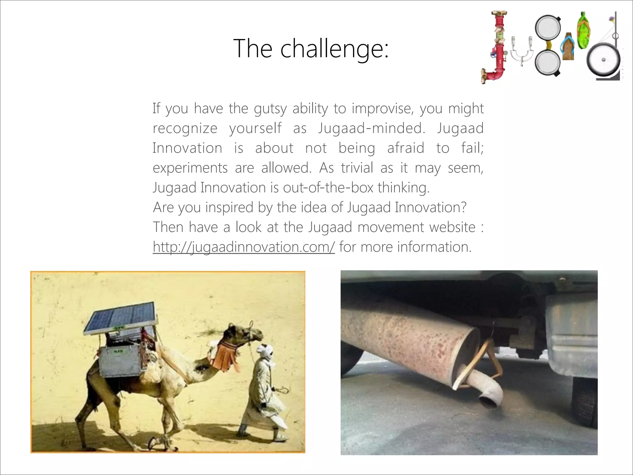 If you have the gutsy ability to improvise, you might
recognize yourself as Jugaad-minded. Jugaad
Innovation is about not being afraid to fail;
experiments are allowed. As trivial as it may seem,
Jugaad Innovation is out-of-the-box thinking.
Are you inspired by the idea of Jugaad Innovation?
Then have a look at the Jugaad movement website :
http://jugaadinnovation.com/ for more information.
The challenge:
 