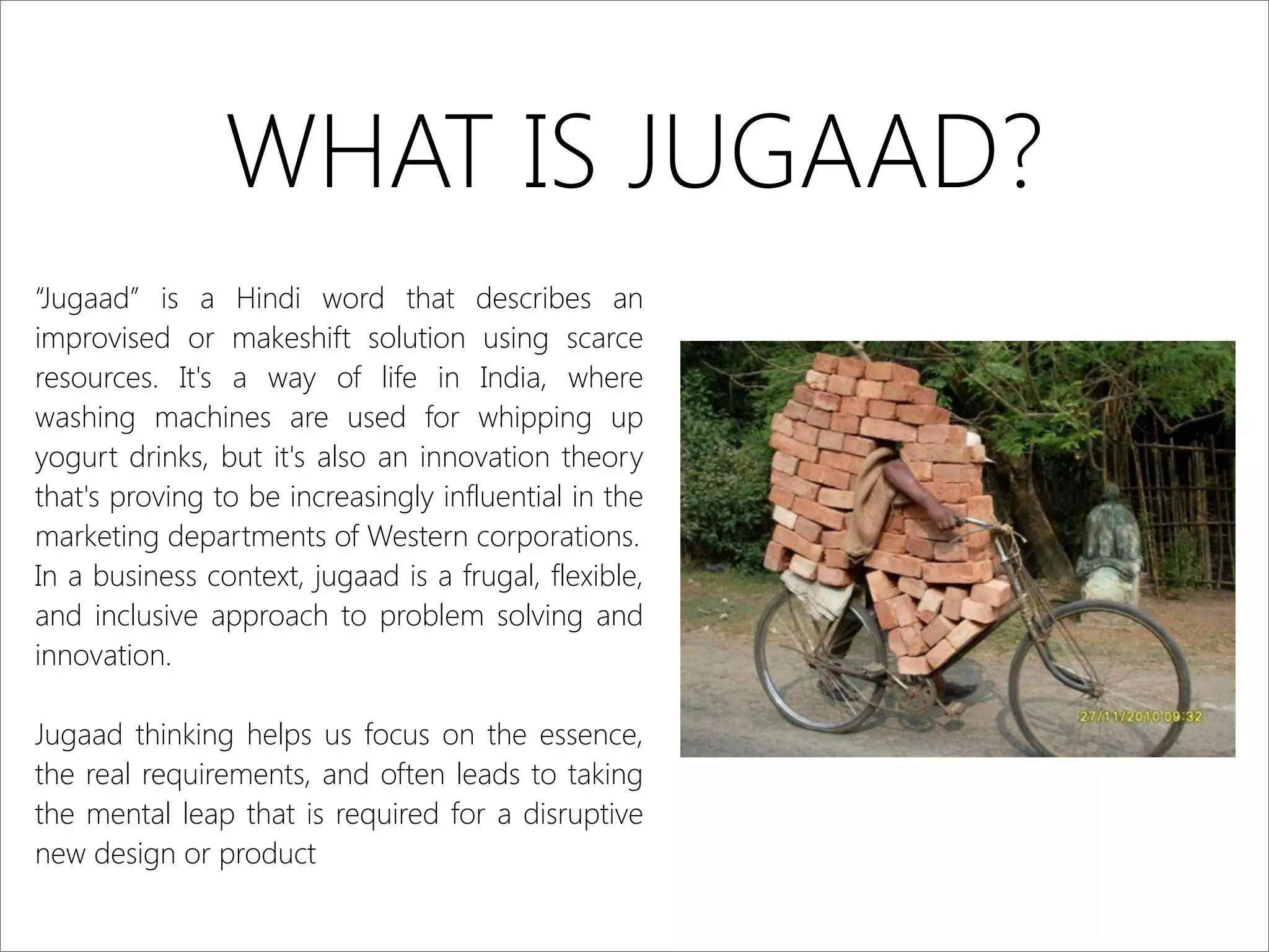 WHAT IS JUGAAD?
“Jugaad” is a Hindi word that describes an
improvised or makeshift solution using scarce
resources. It's a way of life in India, where
washing machines are used for whipping up
yogurt drinks, but it's also an innovation theory
that's proving to be increasingly influential in the
marketing departments of Western corporations.
In a business context, jugaad is a frugal, flexible,
and inclusive approach to problem solving and
innovation.
Jugaad thinking helps us focus on the essence,
the real requirements, and often leads to taking
the mental leap that is required for a disruptive
new design or product
 