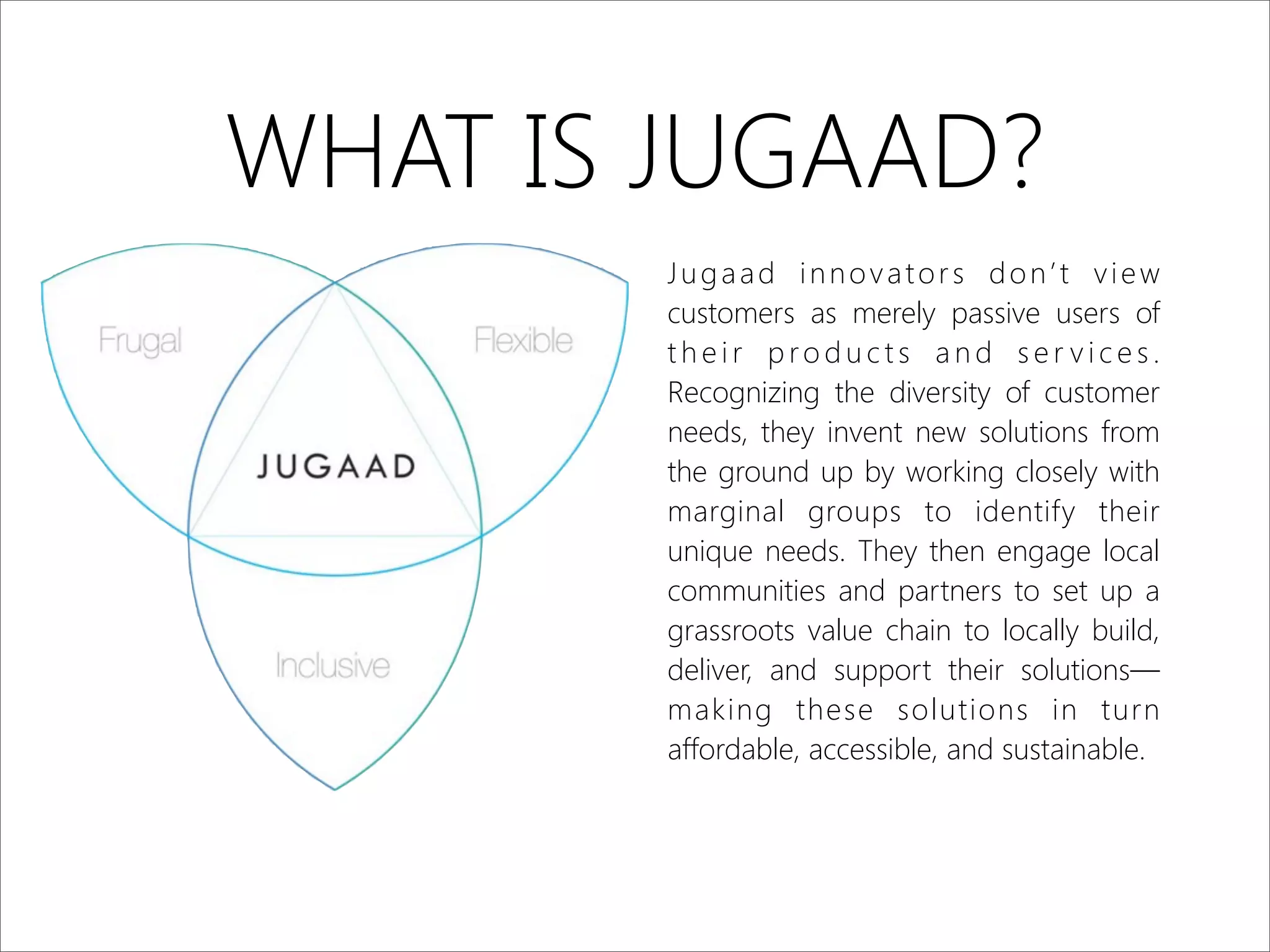 WHAT IS JUGAAD?
Jugaad innovators don’t view
customers as merely passive users of
t h e i r p ro d u c t s a n d s e r v i c e s .
Recognizing the diversity of customer
needs, they invent new solutions from
the ground up by working closely with
marginal groups to identify their
unique needs. They then engage local
communities and partners to set up a
grassroots value chain to locally build,
deliver, and support their solutions—
making these solutions in turn
affordable, accessible, and sustainable.
 